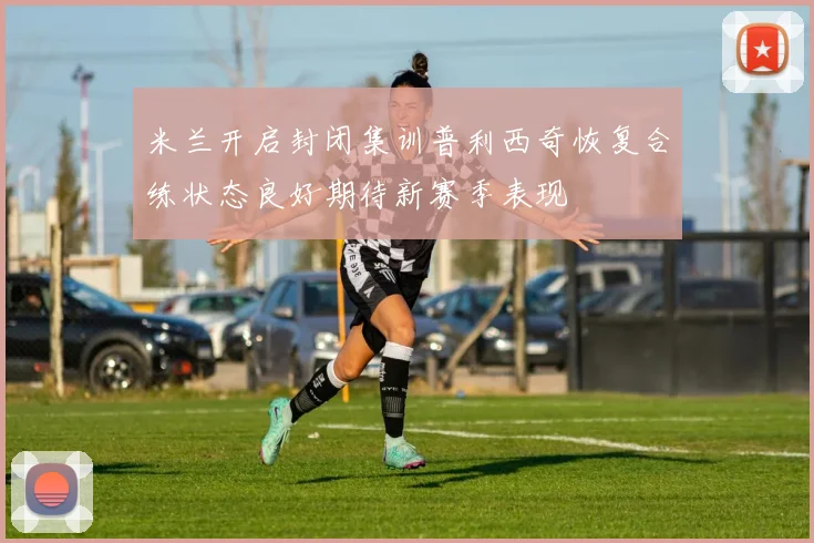 米兰开启封闭集训普利西奇恢复合练状态良好期待新赛季表现