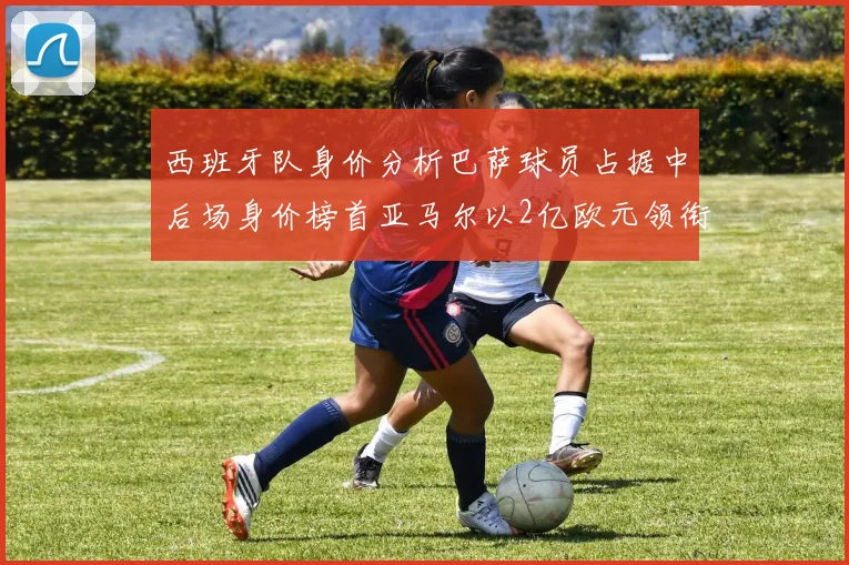 西班牙队身价分析巴萨球员占据中后场身价榜首亚马尔以2亿欧元领衔