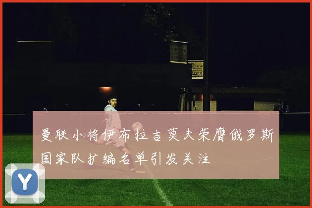 曼联小将伊布拉吉莫夫荣膺俄罗斯国家队扩编名单引发关注