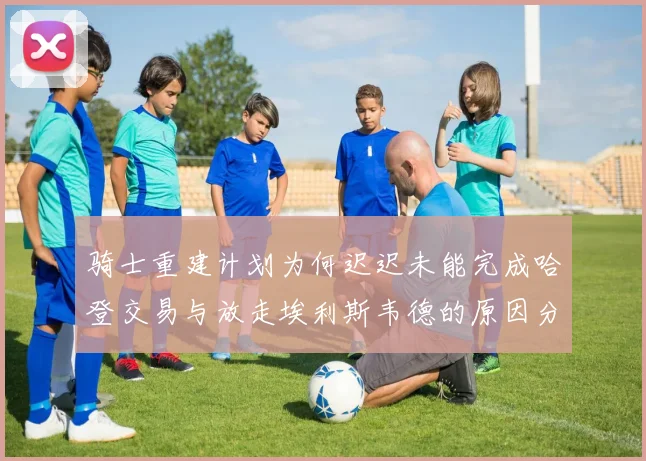 骑士重建计划为何迟迟未能完成哈登交易与放走埃利斯韦德的原因分析