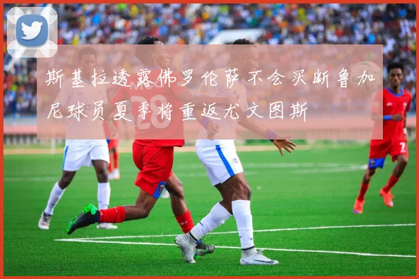斯基拉透露佛罗伦萨不会买断鲁加尼球员夏季将重返尤文图斯