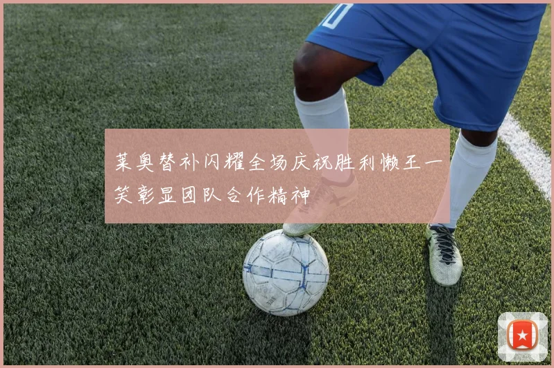 莱奥替补闪耀全场庆祝胜利懒王一笑彰显团队合作精神
