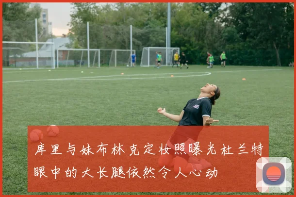 库里与妹布林克定妆照曝光杜兰特眼中的大长腿依然令人心动