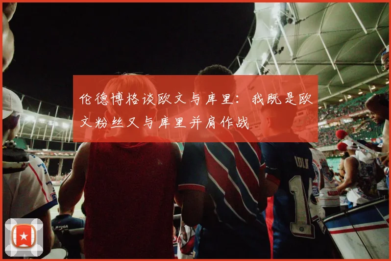 伦德博格谈欧文与库里：我既是欧文粉丝又与库里并肩作战