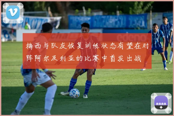 梅西与队友恢复训练状态有望在对阵阿尔及利亚的比赛中首发出战