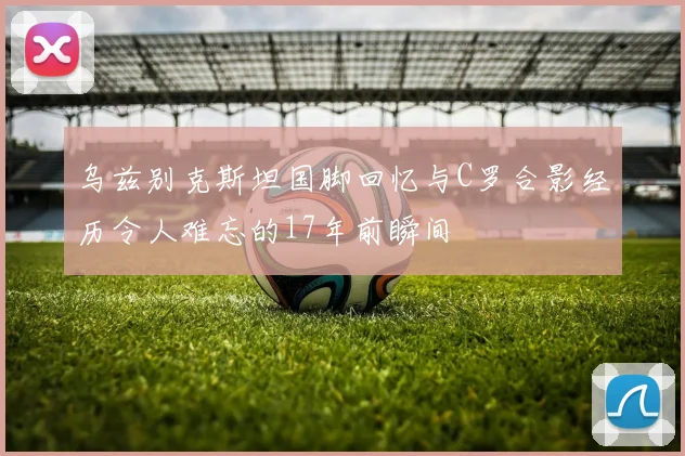 乌兹别克斯坦国脚回忆与C罗合影经历令人难忘的17年前瞬间
