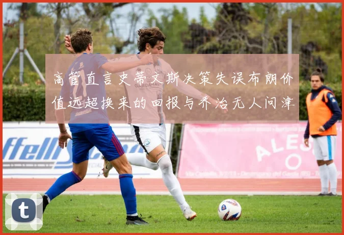 高管直言史蒂文斯决策失误布朗价值远超换来的回报与乔治无人问津