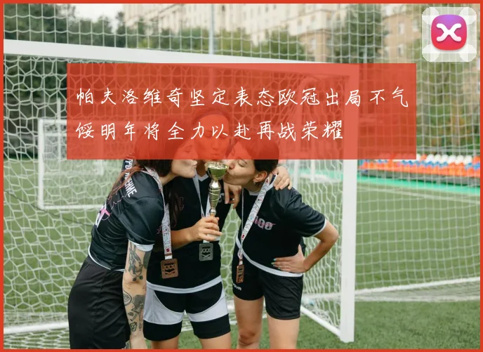 帕夫洛维奇坚定表态欧冠出局不气馁明年将全力以赴再战荣耀