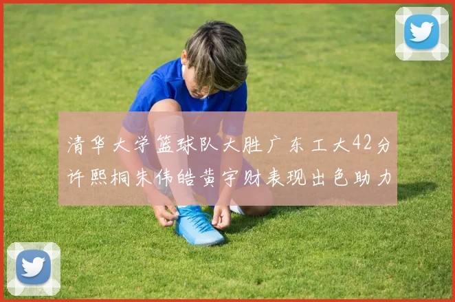 清华大学篮球队大胜广东工大42分许熙桐朱伟皓黄宇财表现出色助力胜利