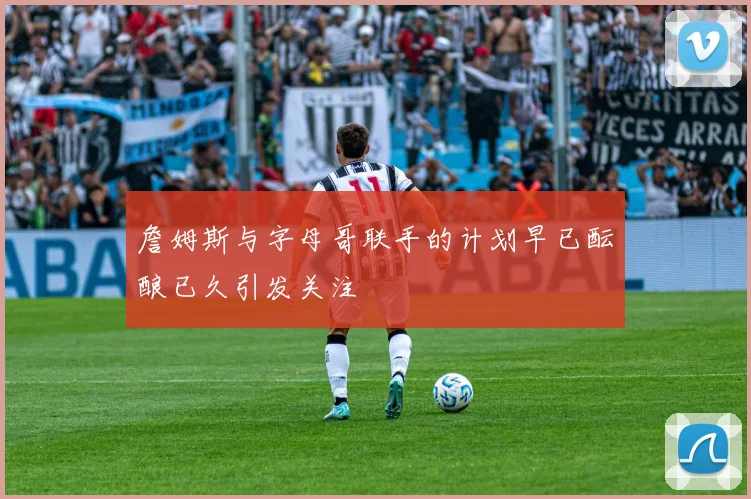 詹姆斯与字母哥联手的计划早已酝酿已久引发关注