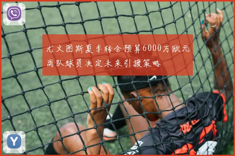 尤文图斯夏季转会预算6000万欧元离队球员决定未来引援策略