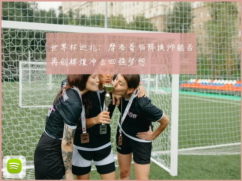 世界杯巡礼：摩洛哥临阵换帅能否再创辉煌冲击四强梦想