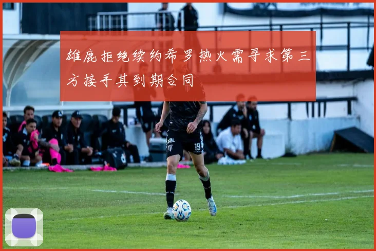 雄鹿拒绝续约希罗热火需寻求第三方接手其到期合同