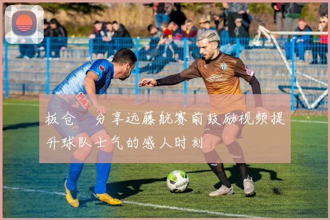 板仓滉分享远藤航赛前鼓励视频提升球队士气的感人时刻