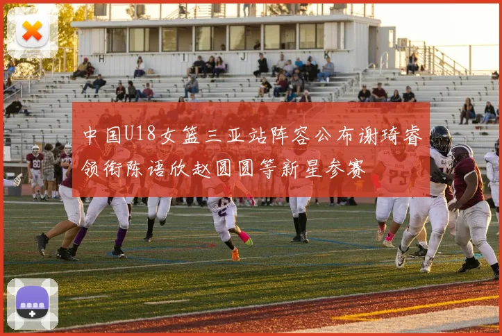 中国U18女篮三亚站阵容公布谢琦睿领衔陈语欣赵圆圆等新星参赛
