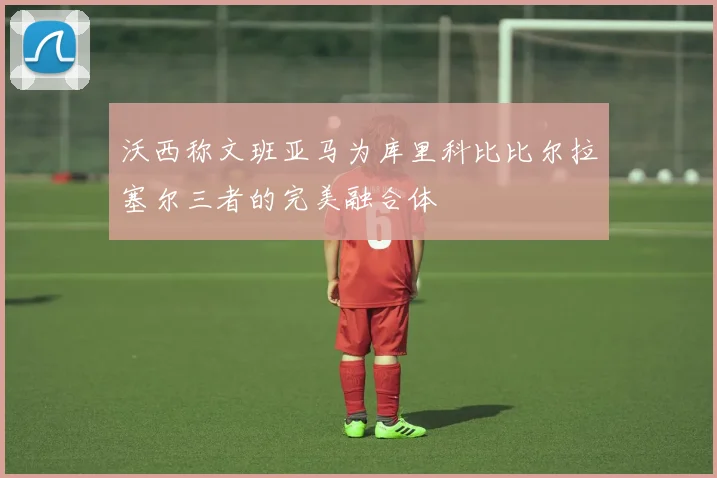 沃西称文班亚马为库里科比比尔拉塞尔三者的完美融合体