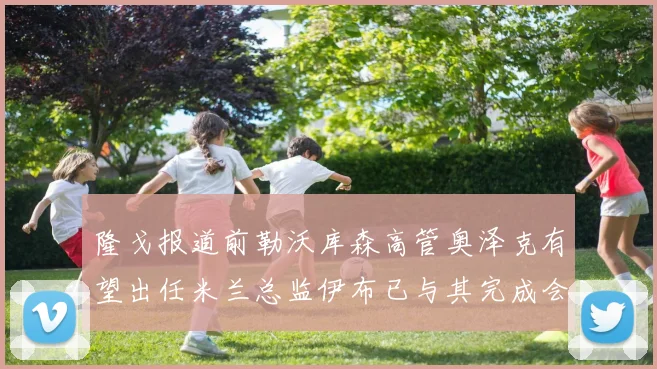 隆戈报道前勒沃库森高管奥泽克有望出任米兰总监伊布已与其完成会面