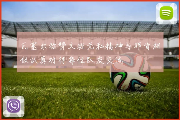 瓦塞尔称赞文班无私精神与邓肯相似认真对待每位队友交流